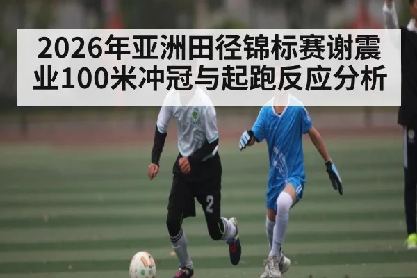 2026年亚洲田径锦标赛谢震业100米冲冠与起跑反应分析