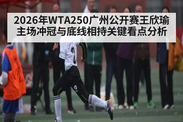 2026年WTA250广州公开赛王欣瑜主场冲冠与底线相持关键看点分析（kaiyun.com）